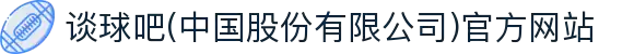 谈球吧(中国股份有限公司)官方网站